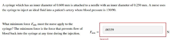 A syringe which has an inner diameter of 0.600 mm is attached to a needle with an inner diameter of 0.250 mm. A nurse uses
the syringe to inject an ideal fluid into a patient's artery where blood pressure is 130/90.
What minimum force Fmin must the nurse apply to the
syringe? The minimum force is the force that prevents flow of
blood back into the syringe at any time during the injection.
Fwin
.00339
Incorrect
N