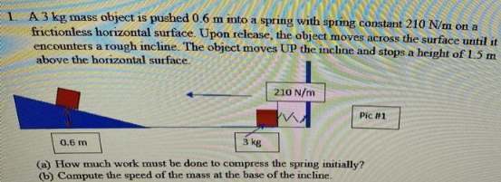 1. A 3 kg mass object is pushed 0.6 m into a spring with spring constant 210 N/m on a
frictionless horizontal surface. Upon release, the object moves across the surface until it
encounters a rough incline. The object moves UP the incline and stops a height of 1.5 m
above the horizontal surface.
210 N/m
Pic #1
0.6 m
3 kg
(a) How much work must be done to compress the spring initially?
(b) Compute the speed of the mass at the base of the incline.