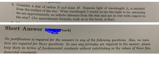 gravity)!
6. Consider a star of radius R and mass M. Suppose light of wavelength A, is emitted
from the surface of the star. What wavelength A would we see this light to be, assuming
we are approximately an infinite distance from the star and are at rest with respect to
the star? (An approximate formula, such as in the book, is fine).
Short Answer
Seach]
No justification is required for the answers to any of the following questions. Also, no num-
bers are required for these questions: In case any formulas are required in the answer, please
keep them in terms of fundamental constants without substituting in the values of these fun-
damental constants.