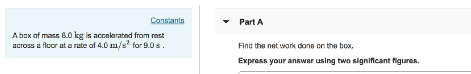 Constants
Abox of mass 8.0 kg is accelerated from rest
across a floor at a rate of 4.0 m/s² for 9.0 s.
▾ Part A
Find the network done on the box.
Express your answer using two significant figures.