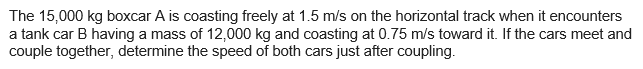 The 15,000 kg boxcar A is coasting freely at 1.5 m/s on the horizontal track when it encounters
a tank car B having a mass of 12,000 kg and coasting at 0.75 m/s toward it. If the cars meet and
couple together, determine the speed of both cars just after coupling.