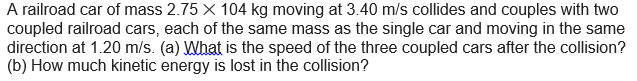 A railroad car of mass 2.75 X 104 kg moving at 3.40 m/s collides and couples with two
coupled railroad cars, each of the same mass as the single car and moving in the same
direction at 1.20 m/s. (a) What is the speed of the three coupled cars after the collision?
(b) How much kinetic energy is lost in the collision?