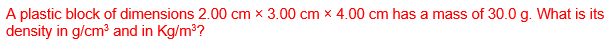 A plastic block of dimensions 2.00 cm x 3.00 cm x 4.00 cm has a mass of 30.0 g. What is its
density in g/cm³ and in Kg/m³?