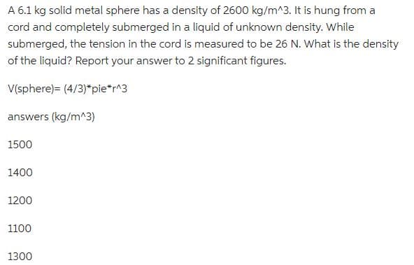 A 6.1 kg solid metal sphere has a density of 2600 kg/m^3. It is hung from a
cord and completely submerged in a liquid of unknown density. While
submerged, the tension in the cord is measured to be 26 N. What is the density
of the liquid? Report your answer to 2 significant figures.
V(sphere)= (4/3)*pie*r^3
answers (kg/m^3)
1500
1400
1200
1100
1300