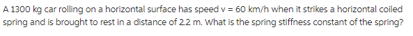 A 1300 kg car rolling on a horizontal surface has speed v = 60 km/h when it strikes a horizontal coiled
spring and is brought to rest in a distance of 2.2 m. What is the spring stiffness constant of the spring?