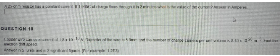 A 25-ohm resistor has a constant current If 1.965C of charge flows through it in 2 minutes what is the value of the current? Answer in Amperes
4
QUESTION 10
Copper wire carries a current of 1,8 x 10-10 A Dameter of the wire is 5.9mm and the number of charge camers per unit volume is 8 49 x 10 28 m 3
electron drift speed
Find the
Answer in SI units and in 2 significant figures (For example: 1.2E3)