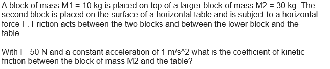 A block of mass M1 = 10 kg is placed on top of a larger block of mass M2 = 30 kg. The
second block is placed on the surface of a horizontal table and is subject to a horizontal
force F. Friction acts between the two blocks and between the lower block and the
table.
With F-50 N and a constant acceleration of 1 m/s^2 what is the coefficient of kinetic
friction between the block of mass M2 and the table?