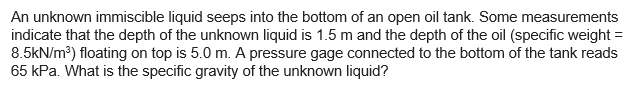 An unknown immiscible liquid seeps into the bottom of an open oil tank. Some measurements
indicate that the depth of the unknown liquid is 1.5 m and the depth of the oil (specific weight =
8.5kN/m³) floating on top is 5.0 m. A pressure gage connected to the bottom of the tank reads
65 kPa. What is the specific gravity of the unknown liquid?