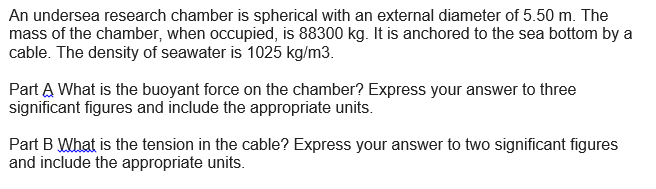 An undersea research chamber is spherical with an external diameter of 5.50 m. The
mass of the chamber, when occupied, is 88300 kg. It is anchored to the sea bottom by a
cable. The density of seawater is 1025 kg/m3.
Part A What is the buoyant force on the chamber? Express your answer to three
significant figures and include the appropriate units.
Part B What is the tension in the cable? Express your answer to two significant figures
and include the appropriate units.