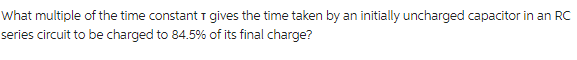 What multiple of the time constant I gives the time taken by an initially uncharged capacitor in an RC
series circuit to be charged to 84.5% of its final charge?