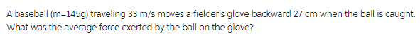 A baseball (m=145g) traveling 33 m/s moves a fielder's glove backward 27 cm when the ball is caught.
What was the average force exerted by the ball on the glove?