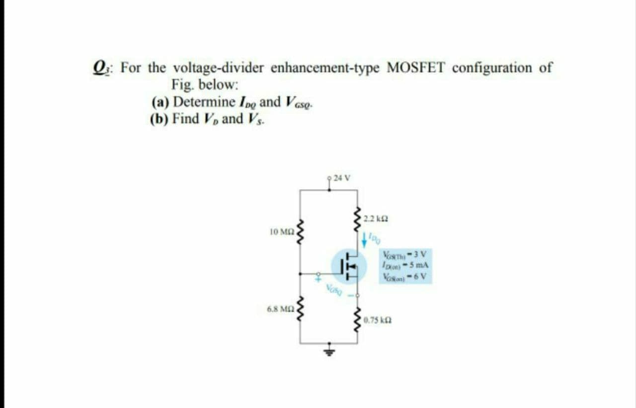 Q: For the voltage-divider enhancement-type MOSFET configuration of
Fig. below:
(a) Determine Ing and Vase.
(b) Find V, and Vs.
24 V
2.2 k2
10 MA
VORTHI-3 V
IDon5 mA
Vosan6 V
6.8 MA
0.75 k
