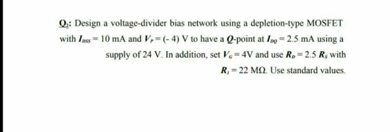 Q:: Design a voltage-divider bias network using a depletion-type MOSFET
with Ipss= 10 mA and V,= (- 4) V to have a Q-point at Ipg = 2.5 mA using a
supply of 24 V. In addition, set V.= 4V and use R, = 2.5 Rs with
R, = 22 MQ. Use standard values.
