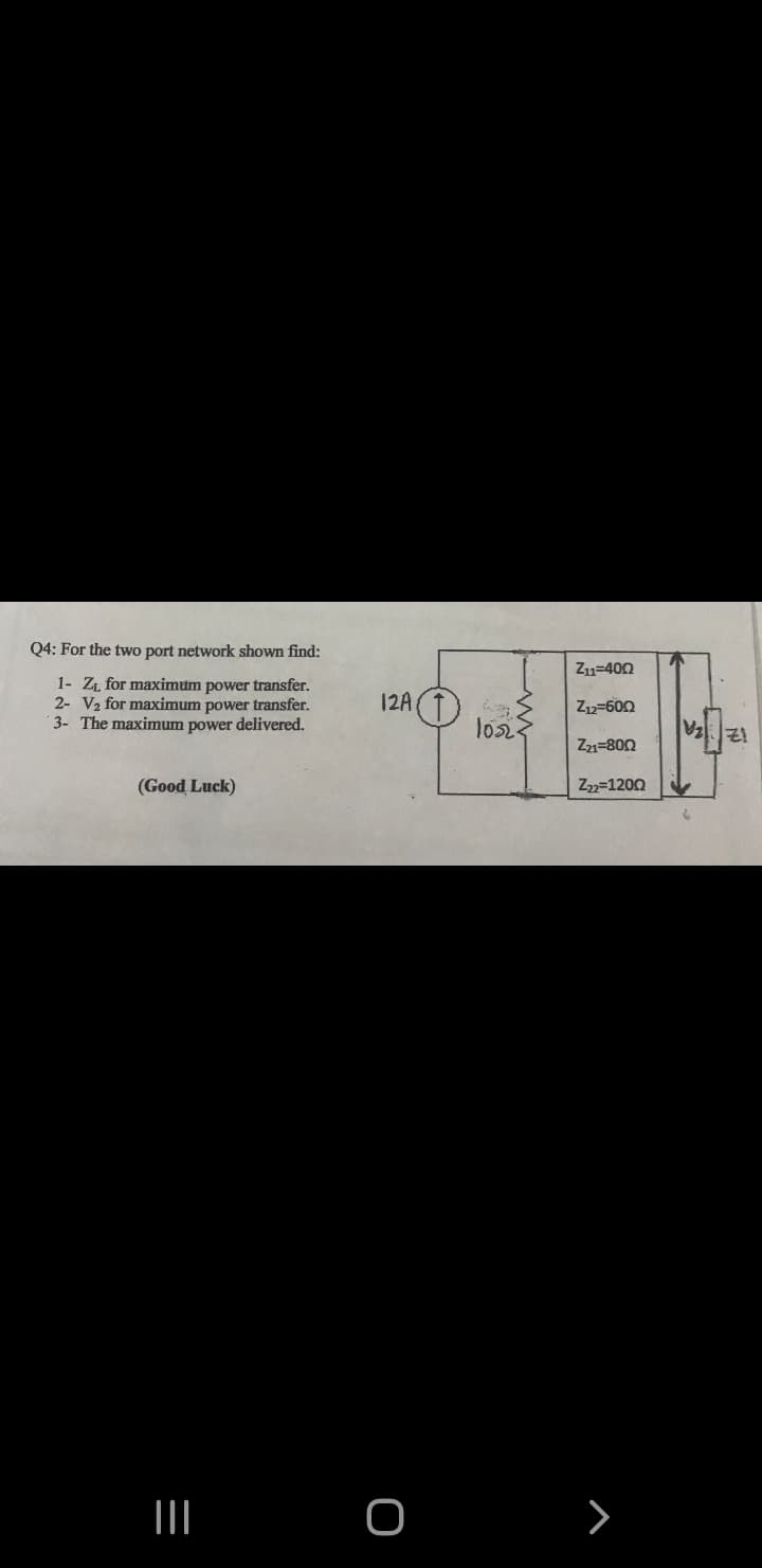 Q4: For the two port network shown find:
Z11=400
1- Z for maximum power transfer.
2- V2 for maximum power transfer.
3- The maximum power delivered.
12A
Z12-600
los
Z21=800
(Good Luck)
Z2=1200
