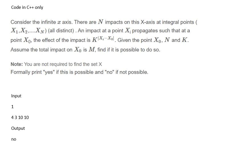 Code in C++ only
Consider the infinite x axis. There are N impacts on this X-axis at integral points (
X1,X2,...XN) (all distinct). An impact at a point X¡ propagates such that at a
point Xo, the effect of the impact is KX:-Xol. Given the point Xo, N and K.
Assume the total impact on Xo is M, find if it is possible to do so.
Note: You are not required to find the set X
Formally print "yes" if this is possible and "no" if not possible.
Input
1
43 10 10
Output
no
