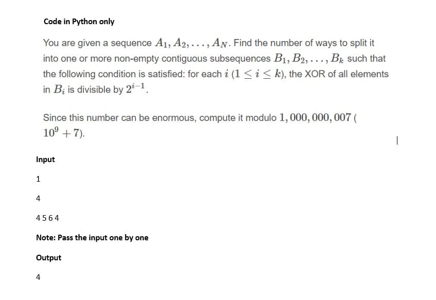 Code in Python only
You are given a sequence A1, A2, ..., AN. Find the number of ways to split it
into one or more non-empty contiguous subsequences B1, B2,..., Br such that
the following condition is satisfied: for each i (1 < i < k), the XOR of all elements
in B; is divisible by 2-1.
Since this number can be enormous, compute it modulo 1, 000, 000, 007 (
10° + 7).
|
Input
1
4
4564
Note: Pass the input one by one
Output
4
