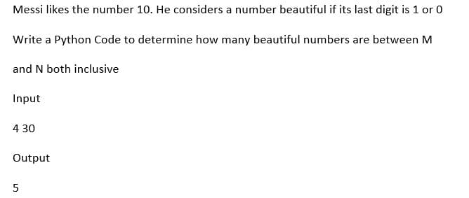 Messi likes the number 10. He considers a number beautiful if its last digit is 1 or 0
Write a Python Code to determine how many beautiful numbers are between M
and N both inclusive
Input
4 30
Output
5
