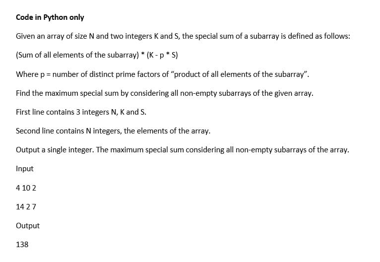 Code in Python only
Given an array of size N and two integers K and S, the special sum of a subarray is defined as follows:
(Sum of all elements of the subarray) * (K - p * S)
Where p = number of distinct prime factors of "product of all elements of the subarray".
Find the maximum special sum by considering all non-empty subarrays of the given array.
First line contains 3 integers N, K and S.
Second line contains N integers, the elements of the array.
Output a single integer. The maximum special sum considering all non-empty subarrays of the array.
Input
4 10 2
14 27
Output
138
