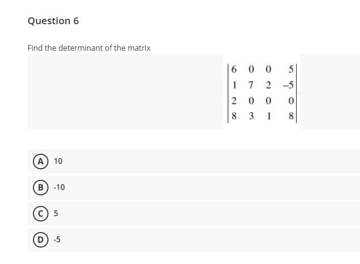 Question 6
Find the determinant of the matrix
6 0 0 5
1 7
2
-5
2 0
8 3 1
8
A 10
B) -10
c) 5
D) -5
