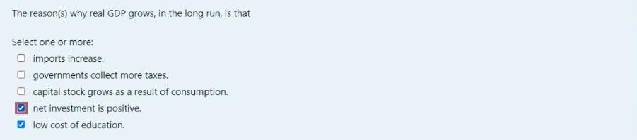 The reason(s) why real GDP grows, in the long run, is that
Select one or more:
O imports increase.
O governments collect more taxes.
O capital stock grows as a result of consumption.
2 net investment is positive.
O low cost of education.
