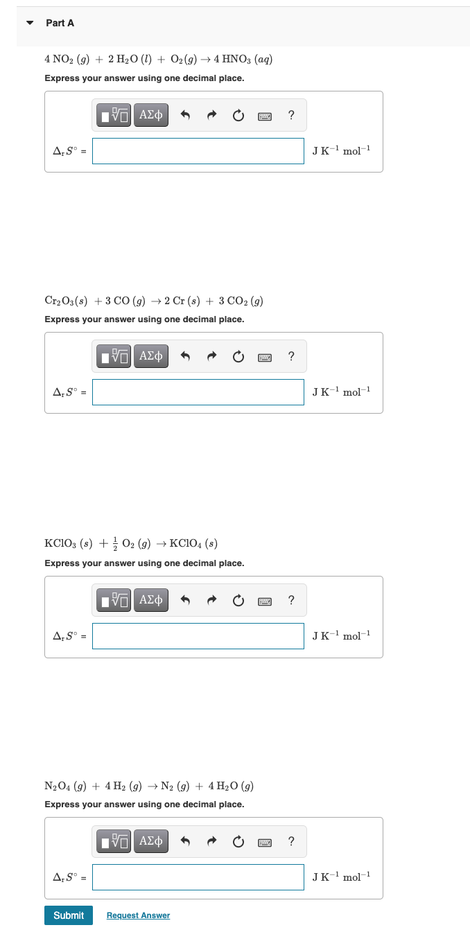 Part A
4 NO2 (9) + 2 H2O (1) + 02(9) → 4 HNO3 (ag)
Express your answer using one decimal place.
ΑΣφ
?
A,S° =
JK-1 mol-1
Cr2 O3(s) + 3 CO (g) → 2 Cr (s) + 3 CO2 (g)
Express
answer using one decimal place.
ΑΣφ
?
A,S° =
JK-1 mol-1
KC103 (s) + O2 (g) → KC104 (s)
Express your answer using one decimal place.
Hν ΑΣφ
?
A,S° =
JK-1 mol-1
N204 (g) + 4 H2 (g) → N2 (9) + 4 H2O (g)
Express your answer using one decimal place.
Vα ΑΣφ
?
A;S° =
JK-' mol-1
Submit
Request Answer
