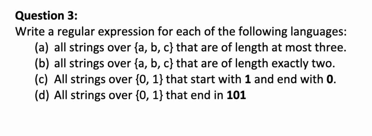 Question 3:
Write a regular expression for each of the following languages:
(a) all strings over {a, b, c) that are of length at most three.
(b) all strings over {a, b, c} that are of length exactly two.
(c) All strings over {0, 1} that start with 1 and end with 0.
(d) All strings over {0, 1} that end in 101