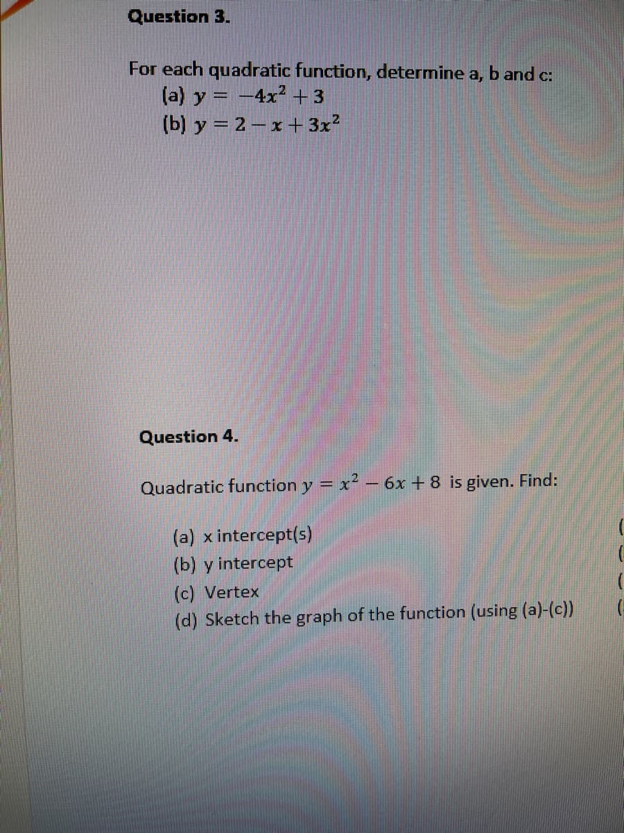 Question 3.
For each quadratic function, determine a, band c:
(a) y = -4x² +3
(b) y = 2– x+ 3x?
Question 4.
Quadratic function y = x – 6x + 8 is given. Find:
(a) x intercept(s)
(b) y intercept
(c) Vertex
(d) Sketch the graph of the function (using (a)-(c))
