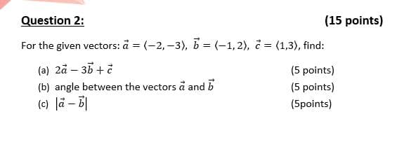 Question 2:
(15 points)
For the given vectors: å = (-2, –3), b = (-1,2), d = (1,3), find:
(a) 2å – 35 + ở
(b) angle between the vectors å and b
(c) Jä – 6|
(5 points)
(5 points)
(5points)
