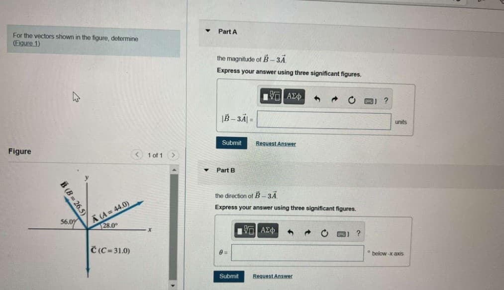 Part A
For the vectors shown in the figure, determine
(Eigure 1)
the magnitude of B-3A
Express your answer using three significant figures.
|B – 3A| =
units
Submit
Request Answer
Figure
1 of 1 >
Part B
the direction of B- 3A
A (A = 44.0)
28.0°
Express your answer using three significant figures.
56.09
Č (C= 31.0)
0 =
below -x axS
Submit
Request Answer
B (B = 26.5)
