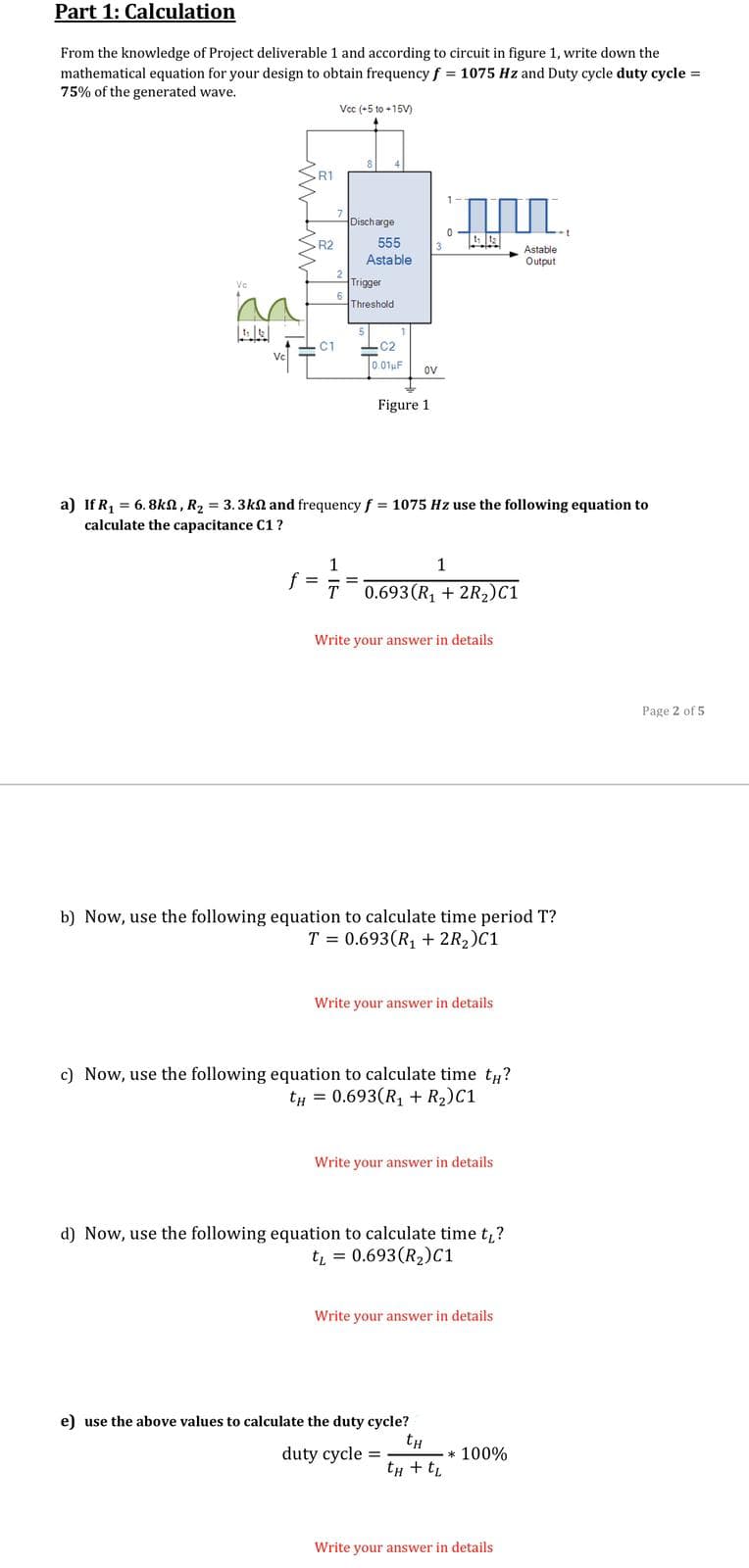 Part 1: Calculation
From the knowledge of Project deliverable 1 and according to circuit in figure 1, write down the
mathematical equation for your design to obtain frequency f = 1075 Hz and Duty cycle duty cycle =
75% of the generated wave.
Vcc (+5 to +15V)
SR1
1-
Discharge
R2
555
Astable
Output
Astable
2
Trigger
Vc
Threshold
- C1
-C2
Vc
0.01uF
ov
Figure 1
a) If R, = 6.8ka, R2 = 3.3kn and frequency f = 1075 Hz use the following equation to
calculate the capacitance C1 ?
1
1
f =
T 0.693(R, + 2R2)C1
Write your answer in details
Page 2 of 5
b) Now, use the following equation to calculate time period T?
T = 0.693(R, + 2R2)C1
Write your answer in details
c) Now, use the following equation to calculate time t#?
tH = 0.693(R1 + R2)C1
Write your answer in details
d) Now, use the following equation to calculate time t?
tL = 0.693(R2)C1
Write your answer in details
e) use the above values to calculate the duty cycle?
tH
duty cycle =
* 100%
tH + t,
Write your answer in details
