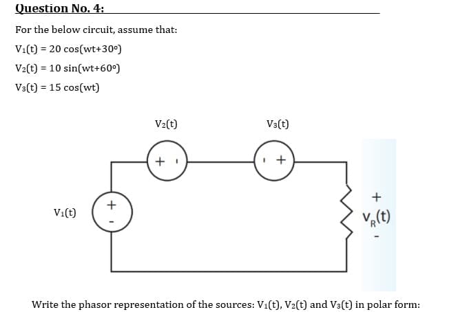 Question No. 4:
For the below circuit, assume that:
Vi(t) = 20 cos(wt+30°)
V2(t) = 10 sin(wt+60°)
Va(t) = 15 cos(wt)
V2(t)
V3(t)
+
+
V:(t)
Va(t)
Write the phasor representation of the sources: Vi(t), V2(t) and V3(t) in polar form:
