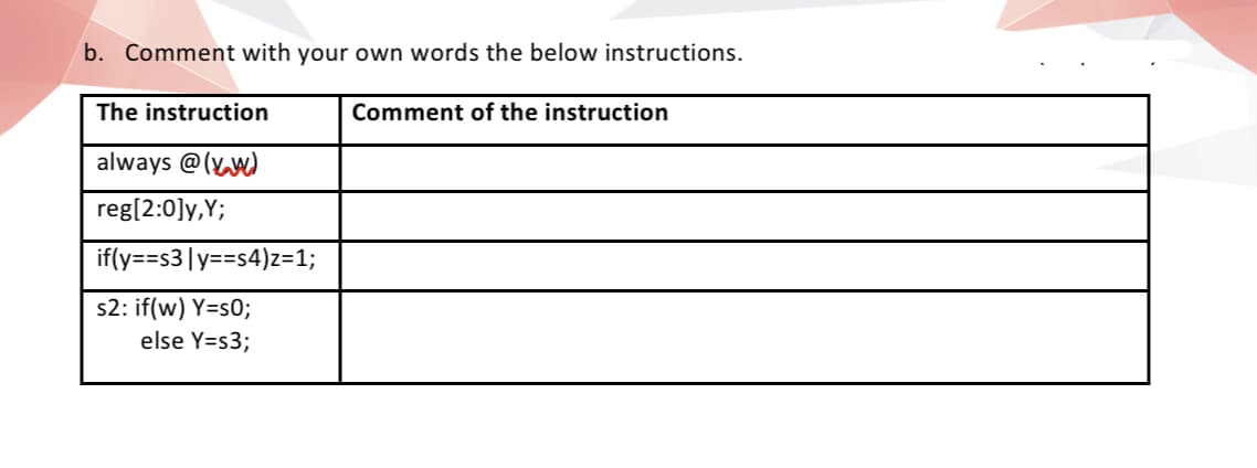 b. Comment with your own words the below instructions.
The instruction
Comment of the instruction
always @(Yw)
reg[2:0]y,Y;
if(y==s3|y==s4)z=1;
s2: if(w) Y=s0;
else Y=s3;
