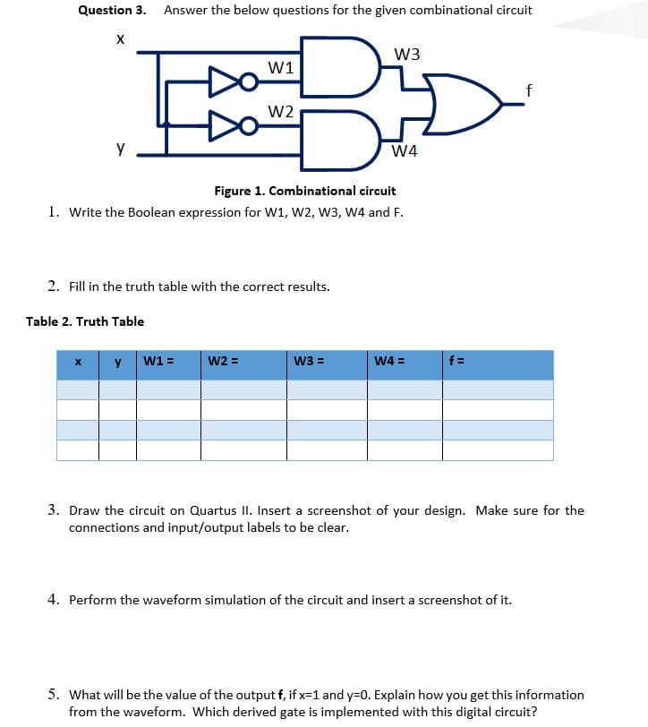 Question 3.
Answer the below questions for the given combinational circuit
W3
W1
W2
W4
Figure 1. Combinational circuit
1. Write the Boolean expression for W1, W2, W3, W4 and F.
2. Fill in the truth table with the correct results.
Table 2. Truth Table
y
W1 =
W2 =
W3 =
W4 =
f =
3. Draw the circuit on Quartus II. Insert a screenshot of your design. Make sure for the
connections and input/output labels to be clear.
4. Perform the waveform simulation of the circuit and insert a screenshot of it.
5. What will be the value of the output f, if x=1 and y=0. Explain how you get this information
from the waveform. Which derived gate is implemented with this digital circuit?
