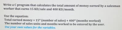 Write a C program that calculates the total amount of money earned by a salesman
worker that earns 15 KD/sale and 400 KD/month.
Use the equation:
Total earned money = 15" (number of sales) + 400 (months worked)
The number of sales units and months worked to be entered by the user.
Use your own values for the variables.
