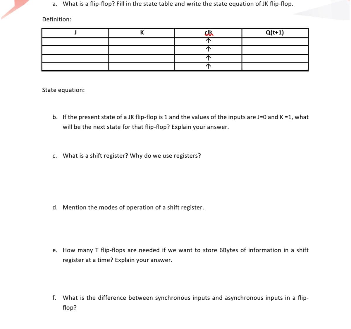 a. What is a flip-flop? Fill in the state table and write the state equation of JK flip-flop.
Definition:
K
Q(t+1)
State equation:
b. If the present state of a JK flip-flop is 1 and the values of the inputs are J=0 and K =1, what
ill be the next state for th
flip-flop? Explain your answer.
C.
What is a shift register? Why do we use registers?
d. Mention the modes of operation of a shift register.
e. How many T flip-flops are needed if we want to store 6Bytes of information in a shift
register at a time? Explain your answer.
f. What is the difference between synchronous inputs and asynchronous inputs in a flip-
flop?
