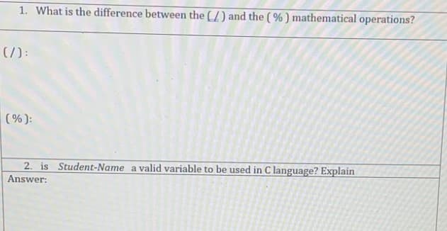 1. What is the difference between the (/) and the ( %) mathematical operations?
(7):
(%):
2. is Student-Name a valid variable to be used in C language? Explain
Answer:
