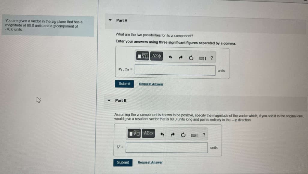 You are given a vector in the zy plane that has a
magnitude of 80.0 units and a y component of
-70.0 units.
Part A
What are the two possibilities for its z component?
Enter your answers using three significant figures separated by a comma.
21, 12 =
units
Submit
Request Answer
Part B
Assuming the z component is known to be positive, specify the magnitude of the vector which, if you add it to the original one,
would give a resultant vector that is 80.0 units long and points entirely in the -z direction.
Hνα ΑΣφ
?
V =
units
Submit
Request Answer
