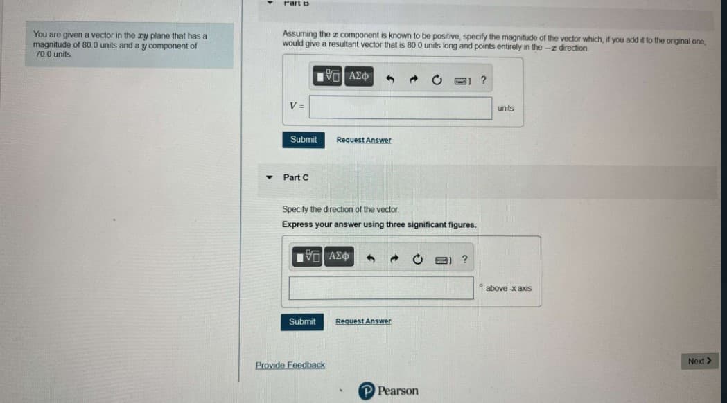 Part b
You are given a vector in the ry plane that has a
magnitude of 80.0 units and a y component of
-70.0 units
Assuming the I component is known to be positive, specify the magnitude of the vector which, if you add it to the original one,
would give a resultant vector that is 80.0 units long and points entirely in the -z direction.
VO AE
V =
units
Submit
Request Answer
Part C
Specify the direction of the vector.
Express your answer using three significant figures.
Ηνα ΑΣφ'
* above -x axis
Submit
Request Answer
Provide Feedback
Next >
P Pearson
