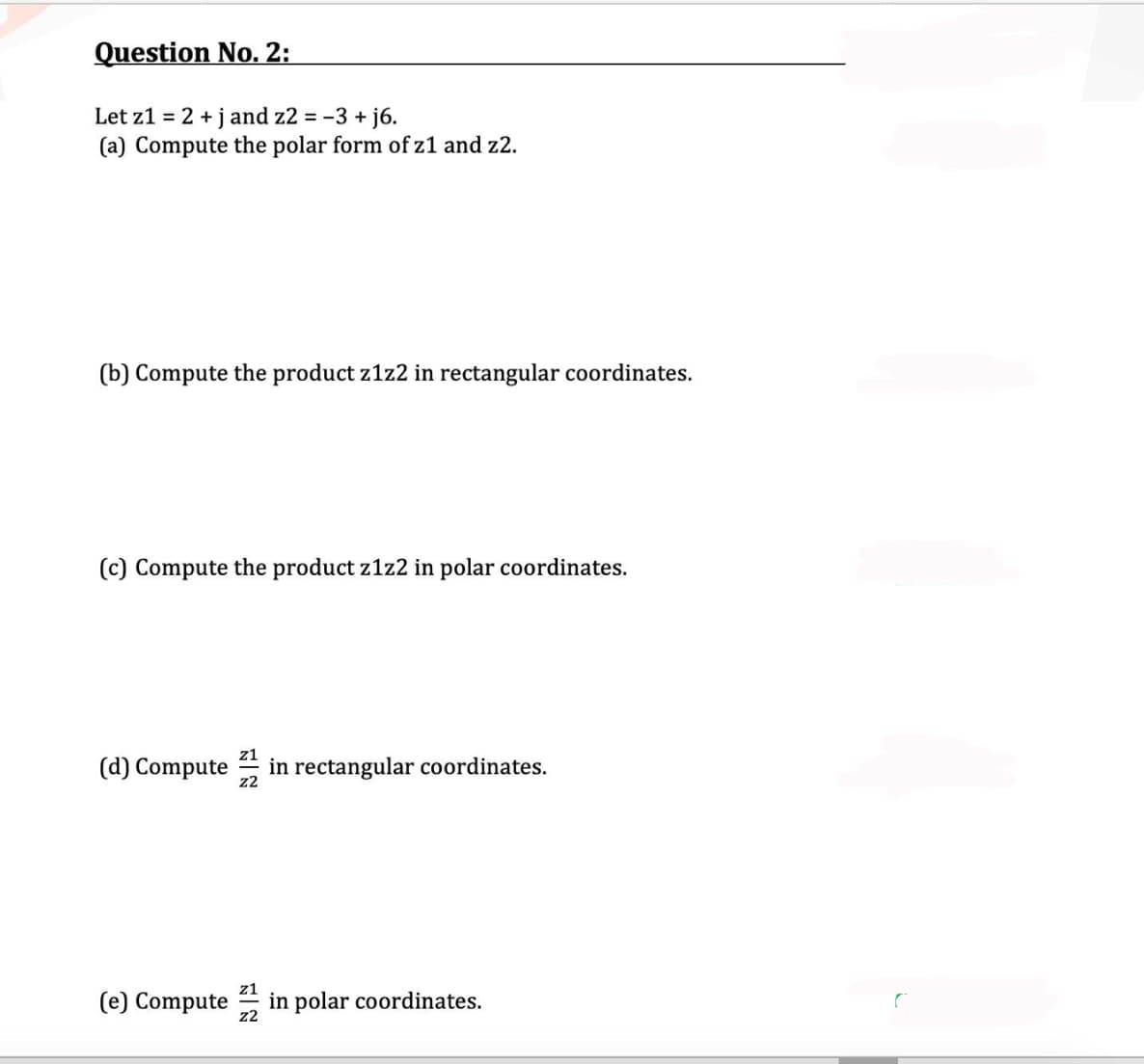 Question No. 2:
Let z1 = 2 + jand z2 = -3 + j6.
(a) Compute the polar form of z1 and z2.
(b) Compute the product z1z2 in rectangular coordinates.
(c) Compute the product z1z2 in polar coordinates.
z1
(d) Compute
z2
in rectangular coordinates.
z1
(e) Compute in polar coordinates.
z2
