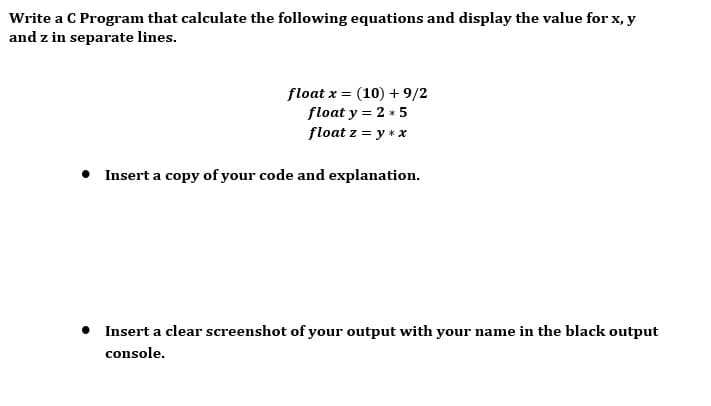 Write a C Program that calculate the following equations and display the value for x, y
and z in separate lines.
float x = (10) + 9/2
float y = 2 * 5
float z = y * x
%3D
• Insert a copy of your code and explanation.
Insert a clear screenshot of your output with your name in the black output
console.
