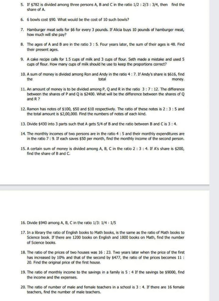 5. If $782 is divided among three persons A, B and C in the ratio 1/2: 2/3 : 3/4, then find the
share of A.
6. 6 bowls cost $90. What would be the cost of 10 such bowls?
7. Hamburger meat sells for $6 for every 3 pounds. If Alicia buys 10 pounds of hamburger meat,
how much will she pay?
8. The ages of A and B are in the ratio 3: 5. Four years later, the sum of their ages is 48. Find
their present ages.
9. A cake recipe calls for 1.5 cups of milk and 3 cups of flour. Seth made a mistake and used 5
cups of flour. How many cups of milk should he use to keep the proportions correct?
10. A sum of money is divided among Ron and Andy in the ratio 4: 7. If Andy's share is $616, find
total
the
money.
11. An amount of money is to be divided among P, Q and R in the ratio 3:7:12. The difference
between the shares of P and Q is $2400. What will be the difference between the shares of Q
and R ?
12. Ramon has notes of $100, $50 and $10 respectively. The ratio of these notes is 2:3:5 and
the total amount is $2,00,000, Find the numbers of notes of each kind.
13. Divide $430 into 3 parts such that A gets 5/4 of B and the ratio between B and C is 3:4.
14. The monthly incomes of two persons are in the ratio 4:5 and their monthly expenditures are
in the ratio 7:9. If each saves $50 per month, find the monthly income of the second person.
15. A certain sum of money is divided among A, B, C in the ratio 2:3 :4. If A's share is $200,
find the share of B and C.
16. Divide $940 among A, B, C in the ratio 1/3: 1/4 : 1/5
17. In a library the ratio of English books to Math books, is the same as the ratio of Math books to
Science book. If there are 1200 books on English and 1800 books on Math, find the number
of Science books.
18. The ratio of the prices of two houses was 16 : 23. Two years later when the price of the first
has increased by 10% and that of the second by $477, the ratio of the prices becomes 11 :
20. Find the original price of the first house.
19. The ratio of monthly income to the savings in a family is 5:4 If the savings be $9000, find
the income and the expenses.
20. The ratio of number of male and female teachers in a school is 3: 4. If there are 16 female
teachers, find the number of male teachers.
