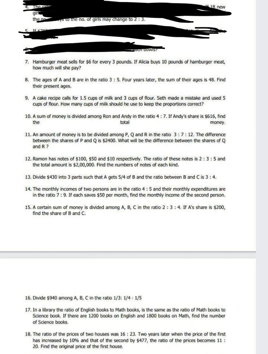 18 new
giri
the ne
p to the no. of girls may change to 2: 3.
5 1667
7. Hamburger meat selis for $6 for every 3 pounds. If Alicia buys 10 pounds of hamburger meat,
how much will she pay?
8. The ages of A and B are in the ratio 3: 5. Four years later, the sum of their ages is 48. Find
their present ages.
9. A cake recipe calls for 1.5 cups of milk and 3 cups of flour. Seth made a mistake and used 5
cups of flour. How many cups of milk should he use to keep the proportions correct?
10. A sum of money is divided among Ron and Andy in the ratio 4 : 7. If Andy's share is $616, find
the
total
money.
11. An amount of money is to be divided among P, Q and R in the ratio 3:7:12. The difference
between the shares of P and Q is $2400. What will be the difference between the shares of Q
and R ?
12. Ramon has notes of $100, $50 and $10 respectively. The ratio of these notes is 2:3:5 and
the total amount is $2,00,000, Find the numbers of notes of each kind.
13. Divide $430 into 3 parts such that A gets 5/4 of B and the ratio between B and C is 3:4.
14. The monthly incomes of two persons are in the ratio 4 :5 and their monthly expenditures are
in the ratio 7:9. If each saves $50 per month, find the monthly income of the second person.
15. A certain sum of money is divided among A, B, C in the ratio 2 :3: 4. If A's share is $200,
find the share of B and C.
16. Divide $940 among A, B, C in the ratio 1/3: 1/4 : 1/5
17. In a library the ratio of English books to Math books, is the same as the ratio of Math books to
Science book. If there are 1200 books on English and 1800 books on Math, find the number
of Science books.
18. The ratio of the prices of two houses was 16 : 23. Two years later when the price of the first
has increased by 10% and that of the second by $477, the ratio of the prices becomes 11:
20. Find the original price of the first house.
