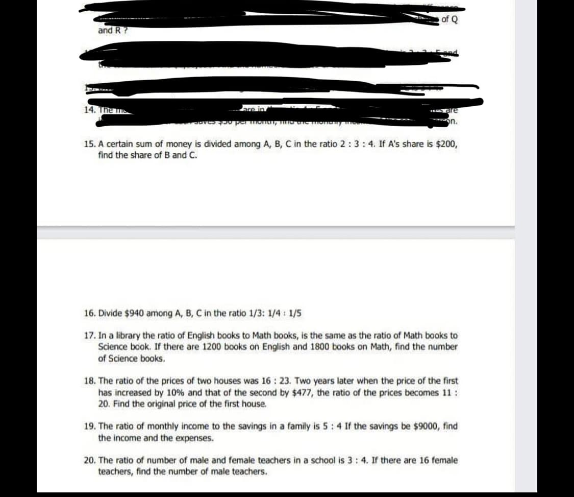 of Q
and R?
14. The
are in
on.
15. A certain sum of money is divided among A, B, C in the ratio 2:3:4. If A's share is $200,
find the share of B and C.
16. Divide $940 among A, B, C in the ratio 1/3: 1/4: 1/5
17. In a library the ratio of English books to Math books, is the same as the ratio of Math books to
Science book. If there are 1200 books on English and 1800 books on Math, find the number
of Science books.
18. The ratio of the prices of two houses was 16: 23. Two years later when the price of the first
has increased by 10% and that of the second by $477, the ratio of the prices becomes 11:
20. Find the original price of the first house.
19. The ratio of monthly income to the savings in a family is 5:4 If the savings be $9000, find
the income and the expenses.
20. The ratio of number of male and female teachers in a school is 3: 4. If there are 16 female
teachers, find the number of male teachers.
