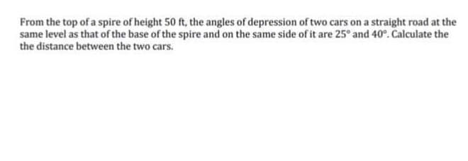 From the top of a spire of height 50 ft, the angles of depression of two cars on a straight road at the
same level as that of the base of the spire and on the same side of it are 25° and 40°. Calculate the
the distance between the two cars.
