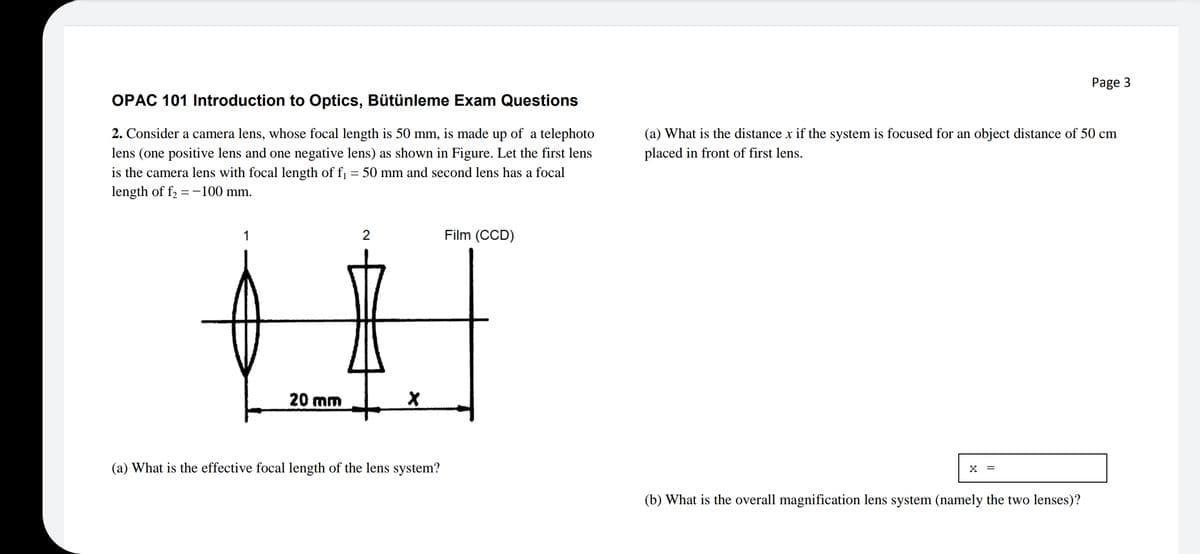 Page 3
OPAC 101 Introduction to Optics, Bütünleme Exam Questions
2. Consider a camera lens, whose focal length is 50 mm, is made up of a telephoto
(a) What is the distance x if the system is focused for an object distance of 50 cm
lens (one positive lens and one negative lens) as shown in Figure. Let the first lens
is the camera lens with focal length of f = 50 mm and second lens has a focal
length of f, =-100 mm.
placed in front of first lens.
1
2
Film (CCD)
20 mm
(a) What is the effective focal length of the lens system?
(b) What is the overall magnification lens system (namely the two lenses)?
