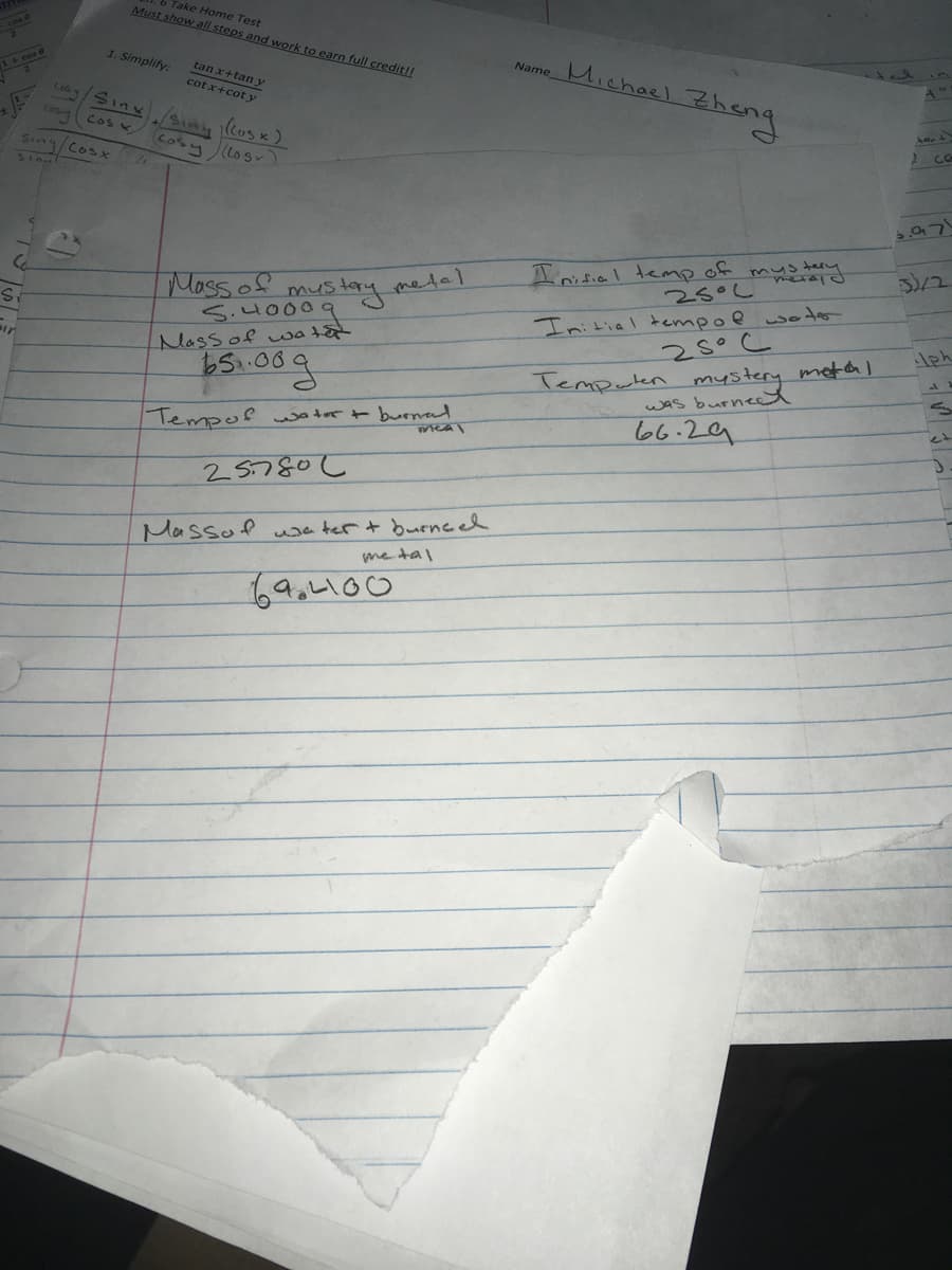 Take Home Test
Must show all steps and work to earn full credit!!
Name Michoel Zheng
1. Simplify:
tan x+tan y
cotx+coty
C064
Sinx
2co
Coler
COS K
Cosy
Sing Cosx
(Lo sy
tery
Iritial temp of
25°L
Moss of
S.H0009
Initial tempoewotor
28°C
melal
mustay
metal
msterg
ir
Massof watat
Temputen
wAs burneet
66.29
Tempor tert burmad
25.780L
Massof usa ter+ burned
me tal
69,4100
