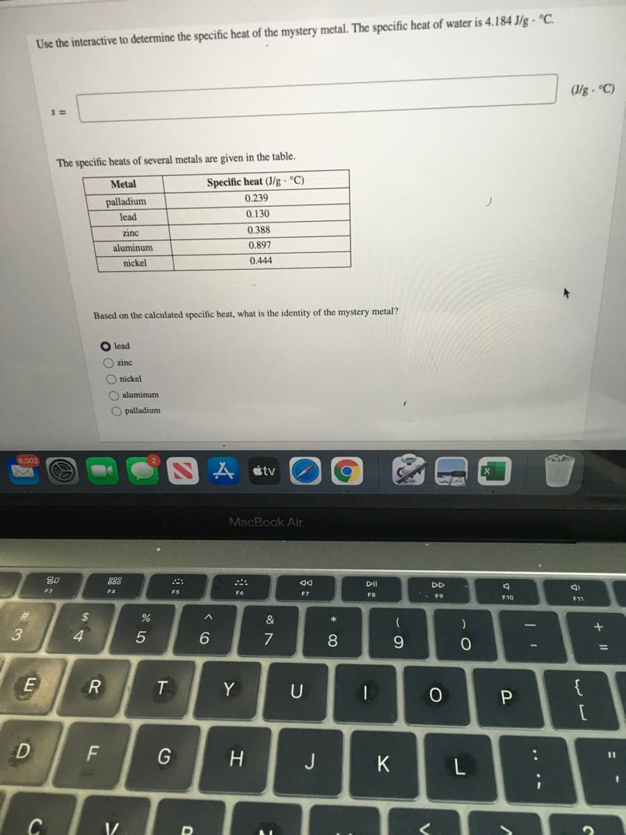 Use the interactive to determine the specific heat of the mystery metal. The specific heat of water is 4.184 J/g · °C.
(J/g- C)
The specific heats of several metals are given in the table.
Metal
Specific heat (J/g · °C)
0.239
palladium
lead
0.130
zinc
0.388
aluminum
0.897
nickel
0.444
Based on the calculated specific heat, what is the identity of the mystery metal?
lead
O zinc
O nickel
O aluminum
O palladium
6,002
étv
MacBook Air
80
888
DD
F3
F4
F5
F6
F7
F8
- F9
F10
F11
#3
&
*
+
3
6.
7
8
%3D
T
Y
U
{
D
F
H
J
K
.. .-
* C0
