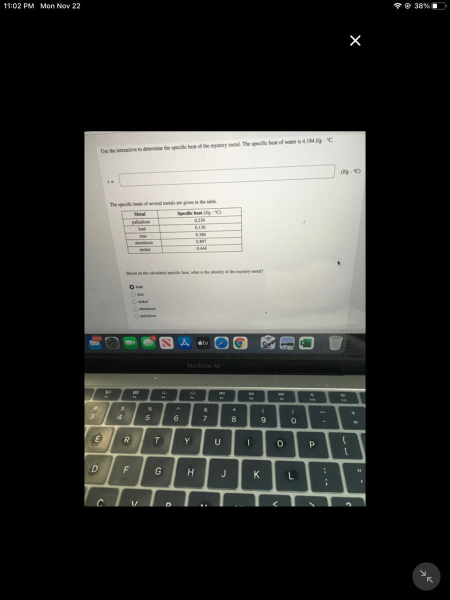 11:02 PM Mon Nov 22
* © 38% (
Use the interactive to determine the specific heat of the mystery metal. The specific heat of water is 4.184 J/g - "C
(/g - "C)
The specific heats of several metals are given in the table.
Specific heat (/g - "C)
0239
Metal
palladium
lead
0.130
zine
0.388
aluminum
0.897
nickel
0.444
Based on the calculated specific heat, what is the identity of the mystery metal?
O lead
Ozine
O nickel
Oaluminum
O palladium
6002
A stv
MacBook Air
80
F4
10
%24
3
4.
6.
7
8
E
Y
{
D
F
H
J
K
C
