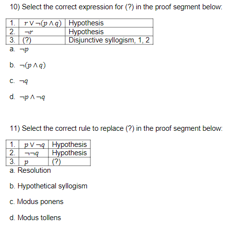 10) Select the correct expression for (?) in the proof segment below:
1.
rV¬(p^q)
2.
3. (?)
a. p
b. ¬(p^q)
C. q
d. p^¬q
11) Select the correct rule to replace (?) in the proof segment below:
1. PV¬q Hypothesis
2.
Hypothesis
(?)
3.
a. Resolution
רר
Hypothesis
Hypothesis
Disjunctive syllogism, 1, 2
P
b. Hypothetical syllogism
c. Modus ponens
d. Modus tollens