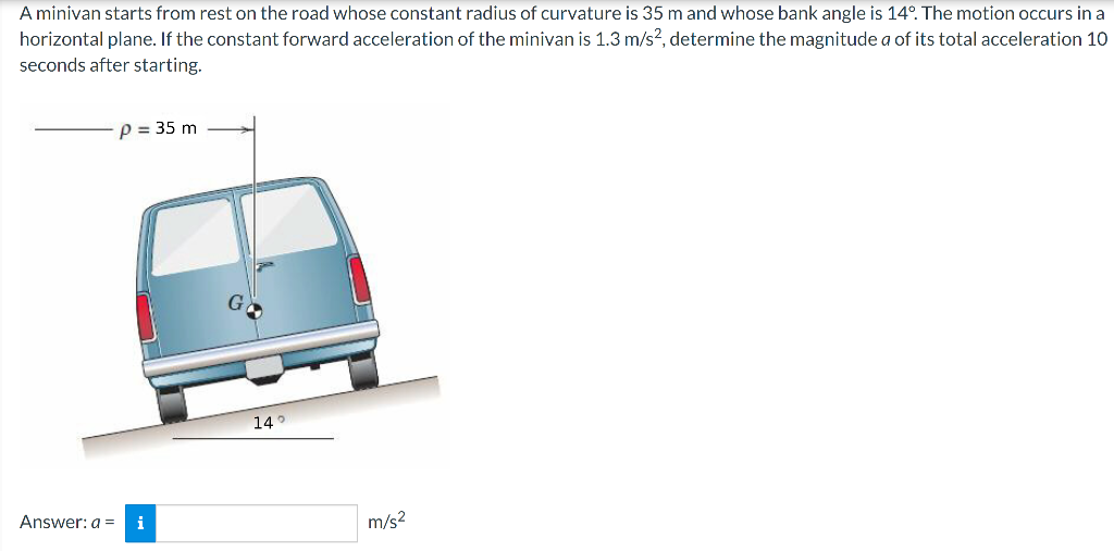 A minivan starts from rest on the road whose constant radius of curvature is 35 m and whose bank angle is 14°. The motion occurs in a
horizontal plane. If the constant forward acceleration of the minivan is 1.3 m/s2, determine the magnitude a of its total acceleration 10
seconds after starting.
P = 35 m
Answer: a = i
14°
m/s²